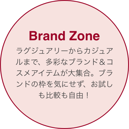 Brand Zone ラグジュアリーブランドやメイクブランド、ナチュラル系ブランドまで勢ぞろい。気になるアイテムを手にして、比較しながら自由に選べる！