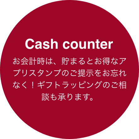Cash counter お買い物に合わせて、自由なタイミングで利用できるレジカウンター。お会計時には、貯まるとお得なアプリスタンプカードをぜひご提示ください！