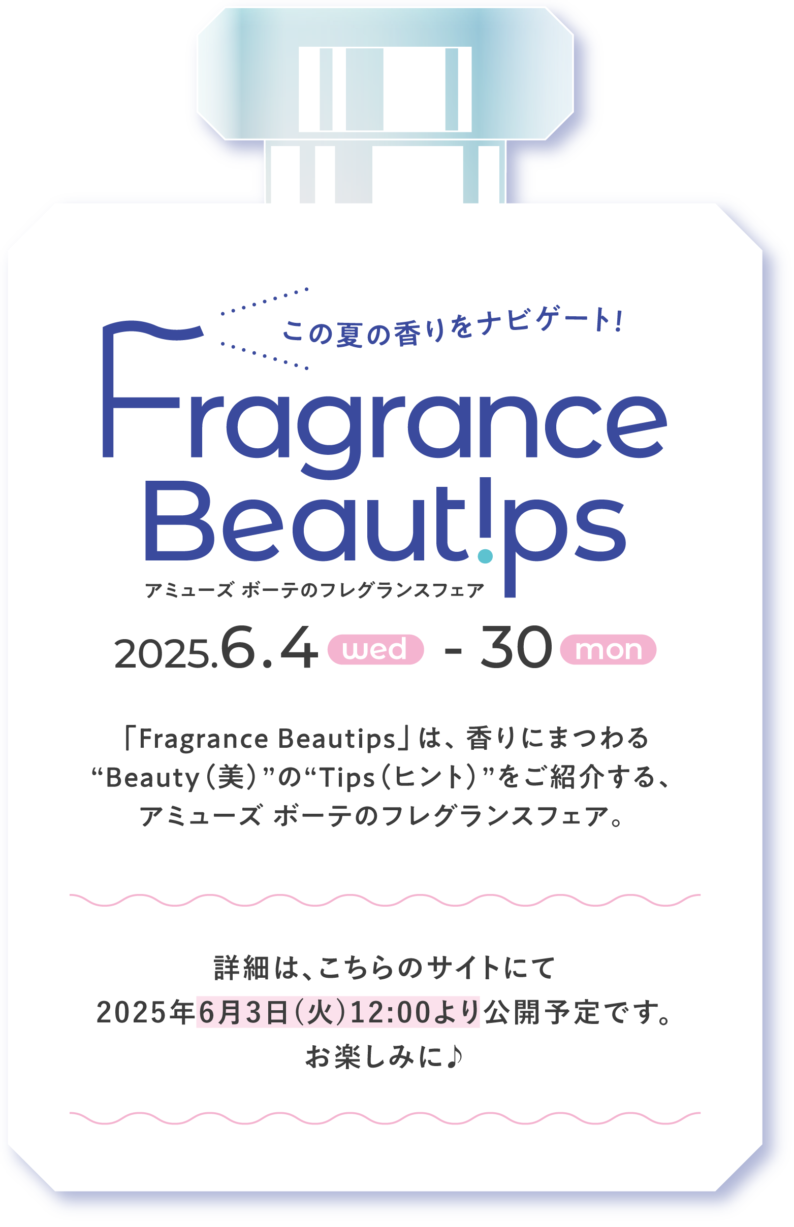 この夏の香りをナビゲート！ Fragrance Beautips アミューズ ボーテのフレグランスフェア ［2025年6月4日(水)→30日(月)］ 「Fragrance Beautips」は、香りにまつわる“Beauty(美)”の“Tips(ヒント)”をご紹介する、アミューズ ボーテのフレグランスフェア。 詳細は、こちらのサイトにて2025年6月3日(火)12:00より公開予定です。お楽しみに♪