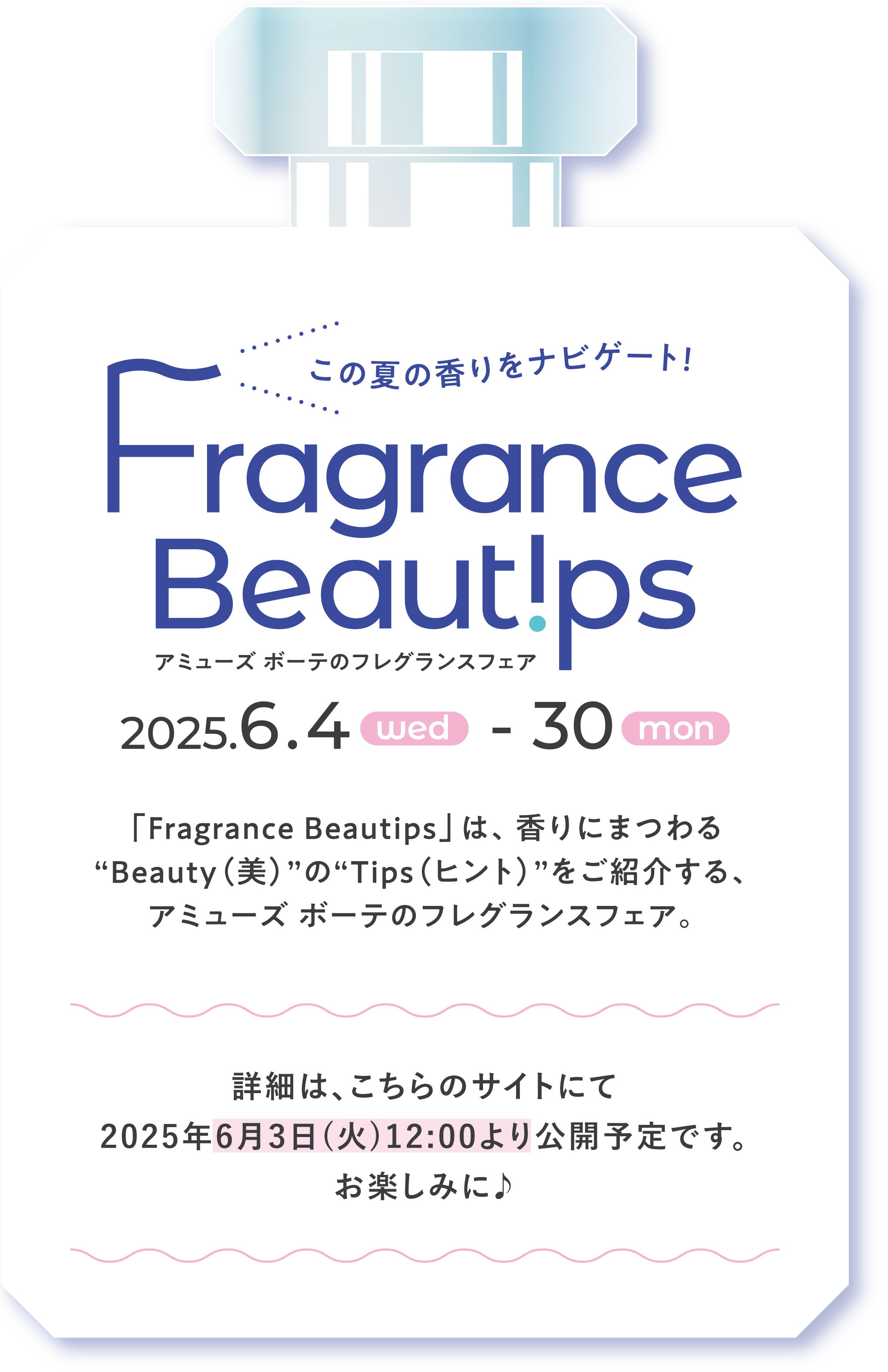 この夏の香りをナビゲート！ Fragrance Beautips アミューズ ボーテのフレグランスフェア ［2025年6月4日(水)→30日(月)］ 「Fragrance Beautips」は、香りにまつわる“Beauty(美)”の“Tips(ヒント)”をご紹介する、アミューズ ボーテのフレグランスフェア。 詳細は、こちらのサイトにて2025年6月3日(火)12:00より公開予定です。お楽しみに♪